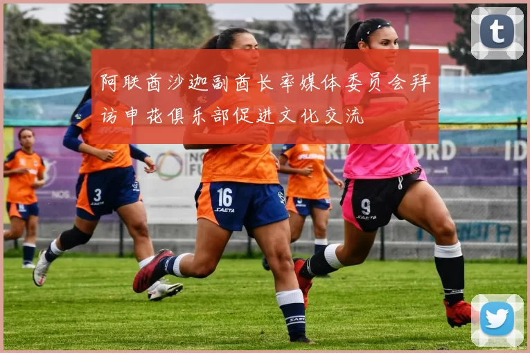 阿联酋沙迦副酋长率媒体委员会拜访申花俱乐部促进文化交流