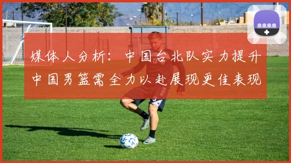 媒体人分析：中国台北队实力提升中国男篮需全力以赴展现更佳表现