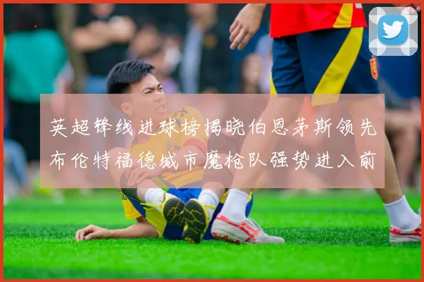 英超锋线进球榜揭晓伯恩茅斯领先布伦特福德城市魔枪队强势进入前六