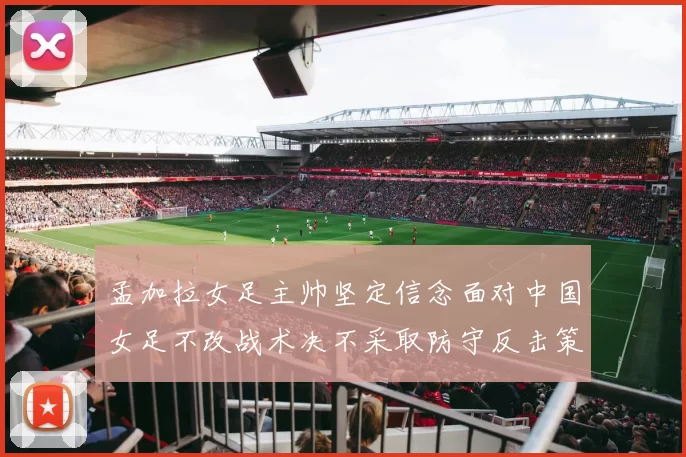 孟加拉女足主帅坚定信念面对中国女足不改战术决不采取防守反击策略