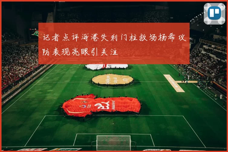 记者点评海港失利门柱救场杨希攻防表现亮眼引关注