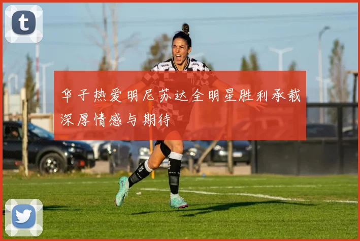 华子热爱明尼苏达全明星胜利承载深厚情感与期待