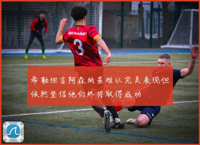 希勒坦言阿森纳虽难以完美表现但依然坚信他们终将取得成功