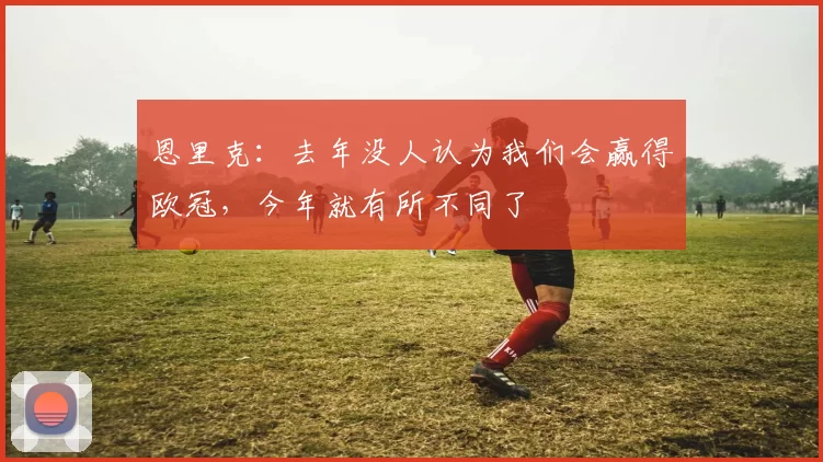 恩里克：去年没人认为我们会赢得欧冠，今年就有所不同了