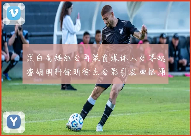 黑白高矮组合再聚首媒体人分享赵睿胡明轩徐昕徐杰合影引发回忆涌现