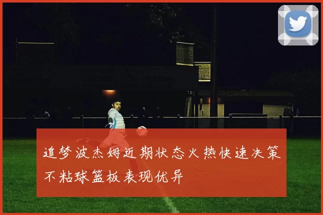 追梦波杰姆近期状态火热快速决策不粘球篮板表现优异