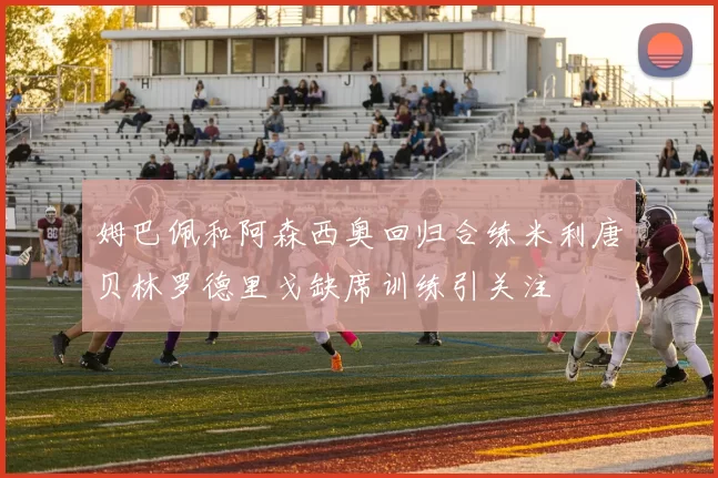 姆巴佩和阿森西奥回归合练米利唐贝林罗德里戈缺席训练引关注