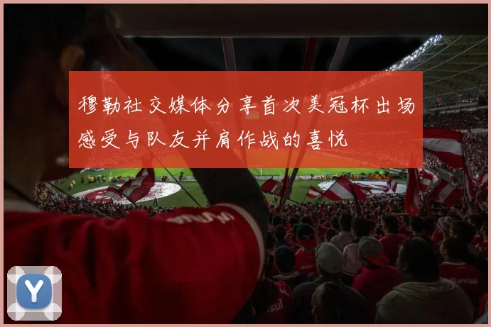 穆勒社交媒体分享首次美冠杯出场感受与队友并肩作战的喜悦