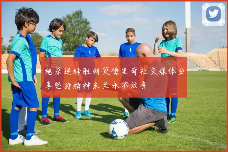 绝杀逆转胜利莫德里奇社交媒体分享坚持精神米兰永不放弃