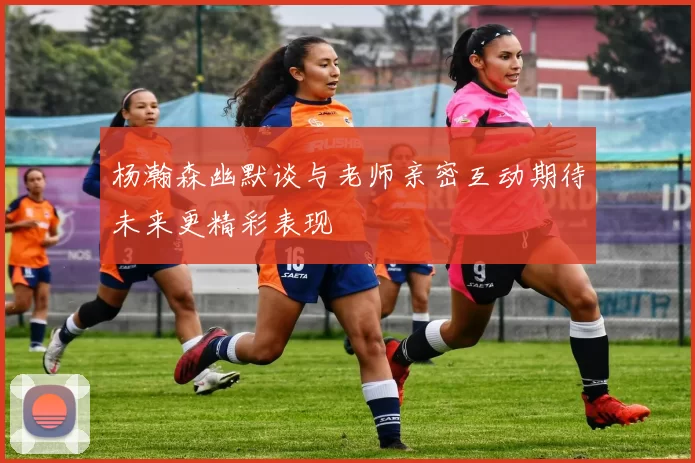 杨瀚森幽默谈与老师亲密互动期待未来更精彩表现
