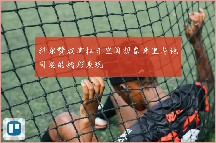 科尔赞波津拉开空间想象库里与他同场的精彩表现